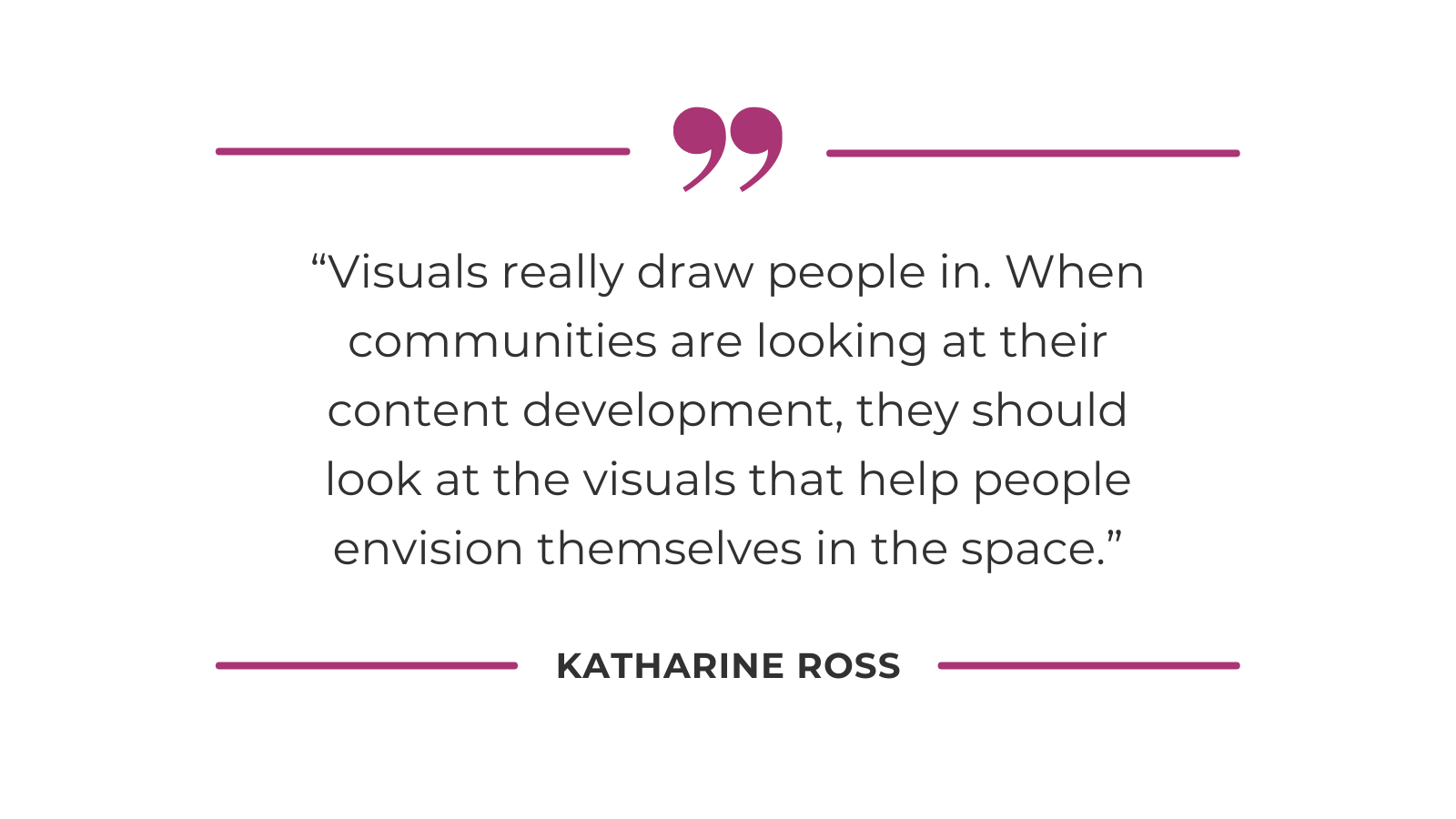 Visuals really draw people in. When communities are looking at their content development, they should look at the visuals that help people envision themselves in the space.