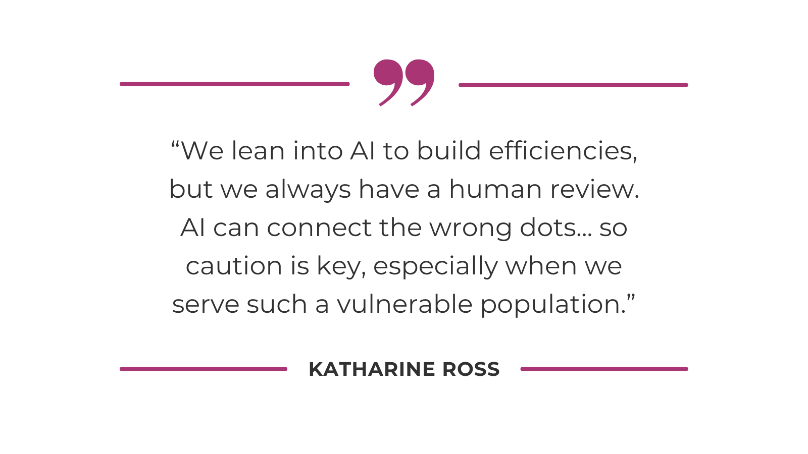 We lean into AI to build efficiencies, but we always have a human review. AI can connect the wrong dots... so caution is key, especially when we serve such a vulnerable population.”