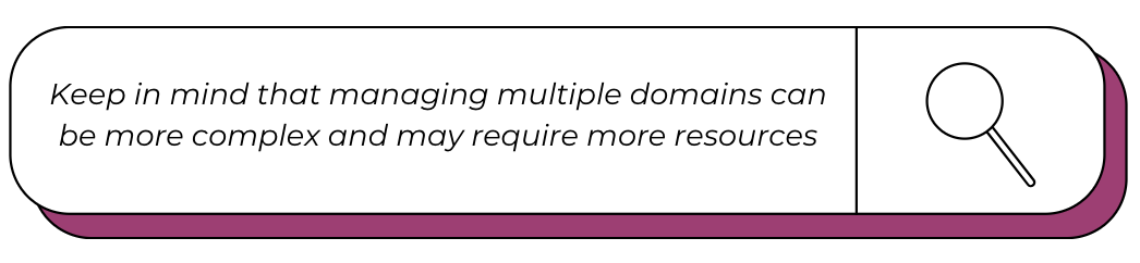 keep in mind that managing multiple domains can be more complex and may require more resources.