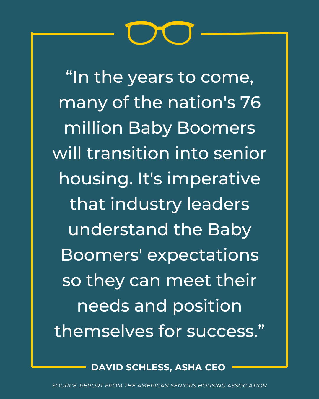 American Seniors Housing Association “In the years to come, many of the nation's 76 million Baby Boomers will transition into senior housing. It's imperative that industry leaders understand the Baby Boomers' expectations so they can meet their needs and position themselves for success.”